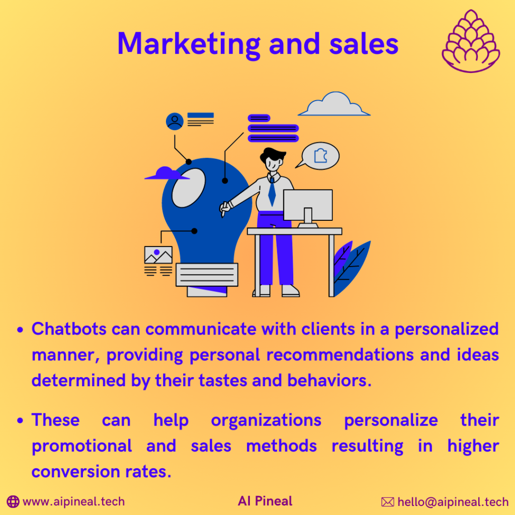 Chatbots can communicate with clients in a personalized manner, providing personal recommendations and ideas determined by their tastes and behaviors. These can help organizations personalize their promotional and sales methods resulting in higher conversion rates.
