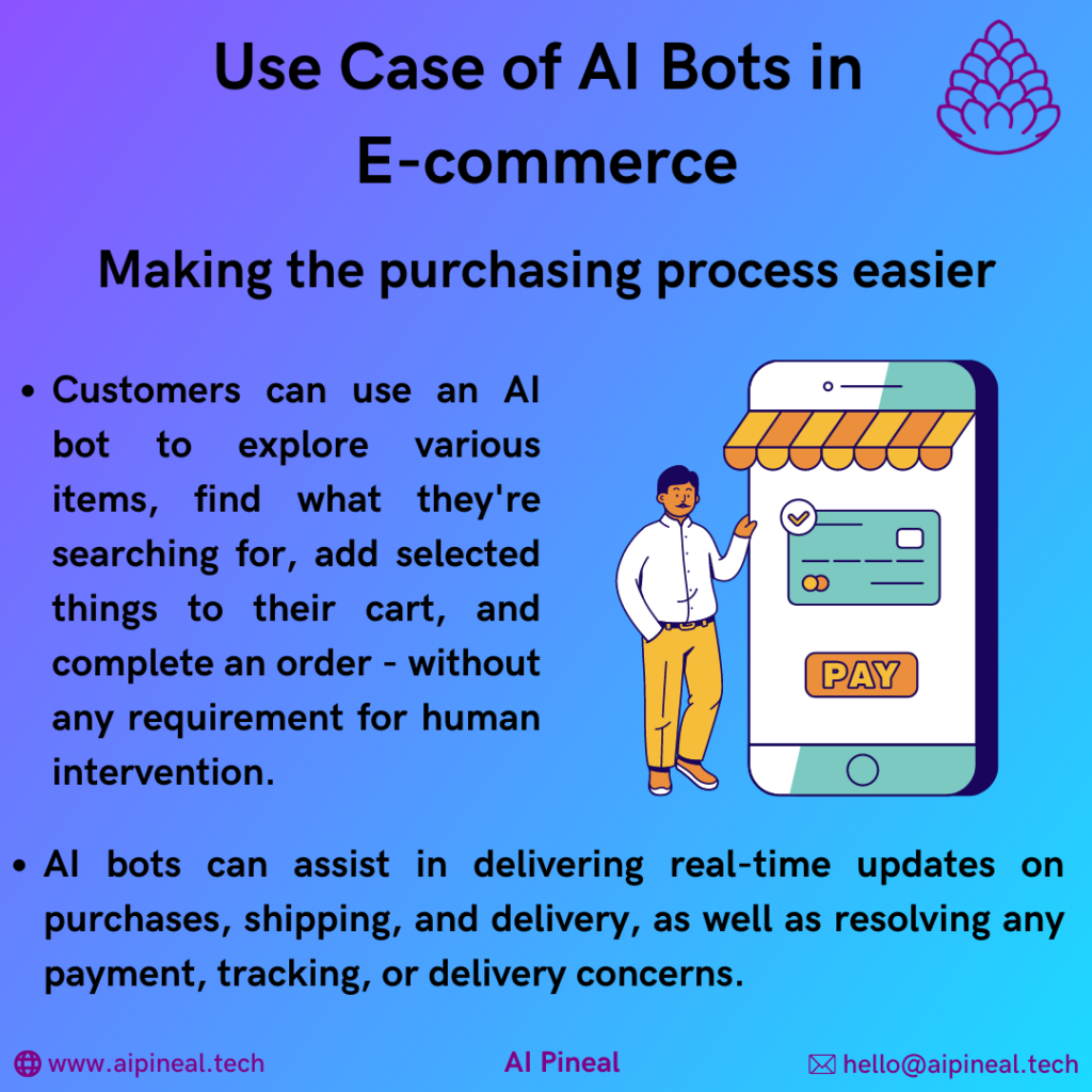Customers can use an AI bot to explore various items, find what they're searching for, add selected things to their cart, and complete an order - without any requirement for human intervention. AI bots can assist in delivering real-time updates on purchases, shipping, and delivery, as well as resolving any payment, tracking, or delivery concerns. 