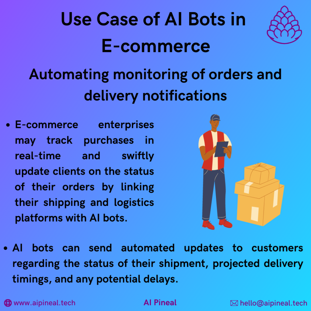 E-commerce enterprises may track purchases in real time and swiftly update clients on the status of their orders by linking their shipping and logistics platforms with AI bots. AI bots can send automated updates to customers regarding the status of their shipment, projected delivery timings, and any potential delays.