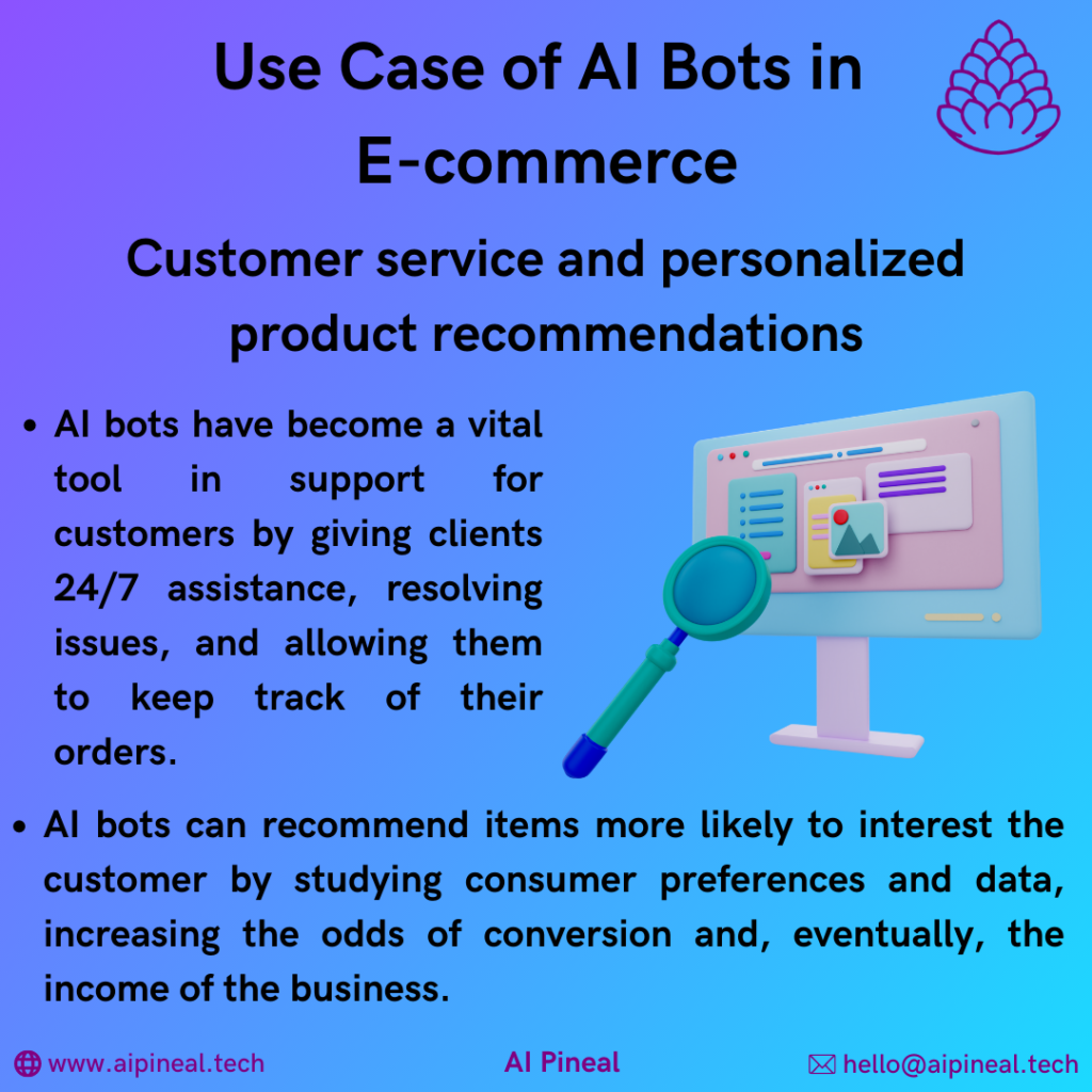 AI bots have become a vital tool in support for customers by giving clients 24/7 assistance, resolving issues, and allowing them to keep track of their orders. AI bots can recommend items more likely to interest the customer by studying consumer preferences and data, increasing the odds of conversion and, eventually, the income of the business.