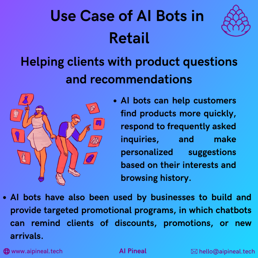 AI bots can help customers find products more quickly, respond to frequently asked inquiries, and make personalized suggestions based on their interests and browsing history. AI bots have also been used by businesses to build and provide targeted promotional programs, in which chatbots can remind clients of discounts, promotions, or new arrivals. 